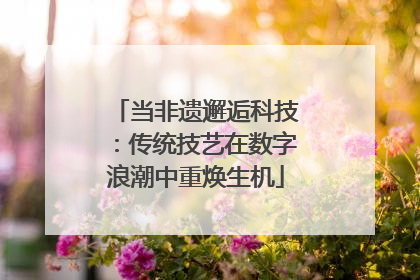 当非遗邂逅科技：传统技艺在数字浪潮中重焕生机