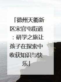 德州天衢新区宋官屯街道：研学之旅让孩子在探索中收获知识与快乐
