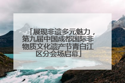 展现非遗多元魅力，第九届中国成都国际非物质文化遗产节青白江区分会场启幕