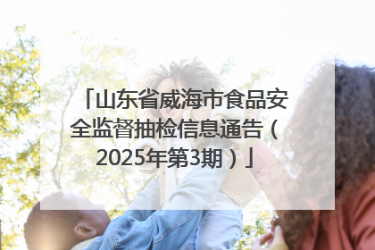山东省威海市食品安全监督抽检信息通告（2025年第3期）