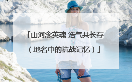 山河念英魂 浩气共长存（地名中的抗战记忆）