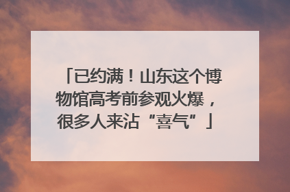 已约满！山东这个博物馆高考前参观火爆，很多人来沾“喜气”