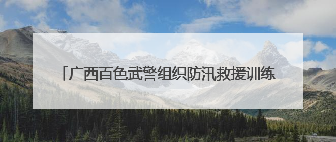 广西百色武警组织防汛救援训练 提高突发快速抢险救援能力