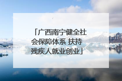广西南宁健全社会保障体系 扶持残疾人就业创业