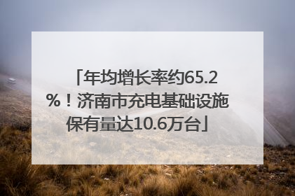 年均增长率约65.2%！济南市充电基础设施保有量达10.6万台