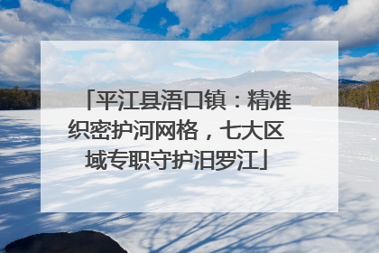 平江县浯口镇：精准织密护河网格，七大区域专职守护汨罗江