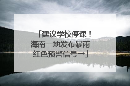 建议学校停课！海南一地发布暴雨红色预警信号→