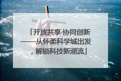 开放共享·协同创新——从怀柔科学城出发，解锁科技新潮流