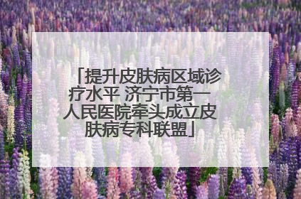 提升皮肤病区域诊疗水平 济宁市第一人民医院牵头成立皮肤病专科联盟