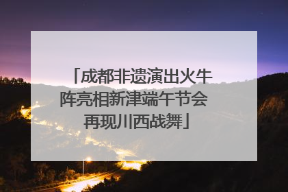 成都非遗演出火牛阵亮相新津端午节会 再现川西战舞