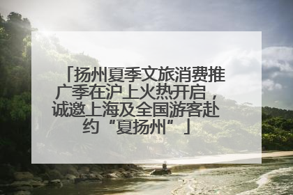 扬州夏季文旅消费推广季在沪上火热开启，诚邀上海及全国游客赴约“夏扬州”