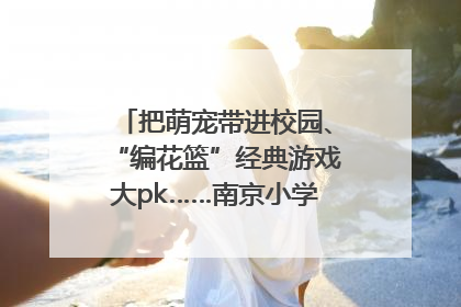 把萌宠带进校园、“编花篮”经典游戏大pk……南京小学花式“庆六一”