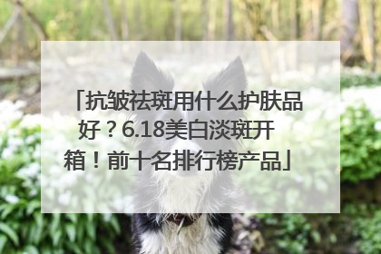 抗皱祛斑用什么护肤品好？6.18美白淡斑开箱！前十名排行榜产品