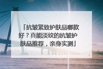 抗皱紧致护肤品哪款好？真能淡纹的抗皱护肤品推荐，亲身实测