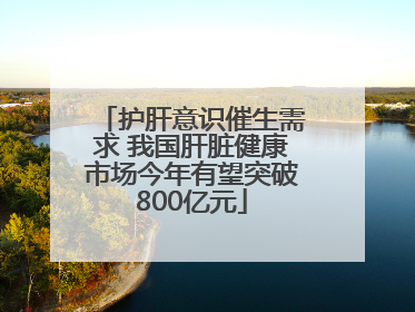 护肝意识催生需求 我国肝脏健康市场今年有望突破800亿元