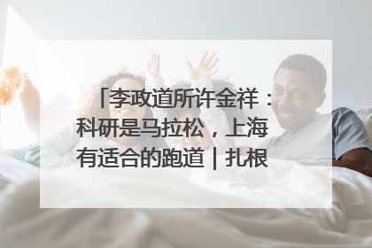 李政道所许金祥：科研是马拉松，上海有适合的跑道｜扎根上海，从0到1
