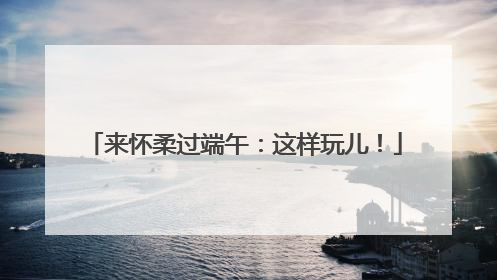 来怀柔过端午：这样玩儿！