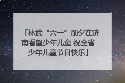 林武“六一”前夕在济南看望少年儿童 祝全省少年儿童节日快乐
