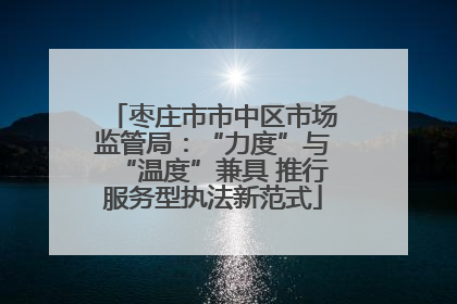枣庄市市中区市场监管局：“力度”与“温度”兼具 推行服务型执法新范式