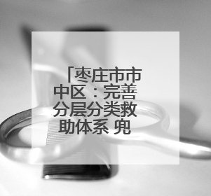 枣庄市市中区：完善分层分类救助体系 兜牢民生保障底线