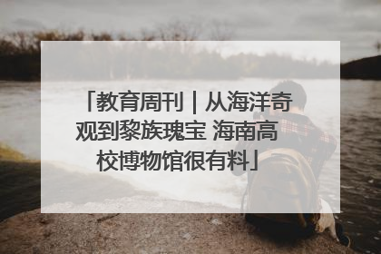 教育周刊｜从海洋奇观到黎族瑰宝 海南高校博物馆很有料