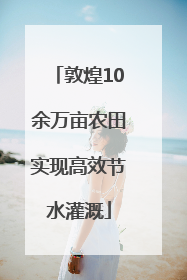 敦煌10余万亩农田实现高效节水灌溉