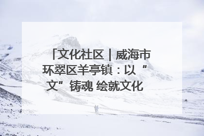 文化社区｜威海市环翠区羊亭镇：以“文”铸魂 绘就文化社区新画卷