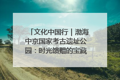 文化中国行｜渤海中京国家考古遗址公园：时光馈赠的宝藏 历史凝固的诗篇