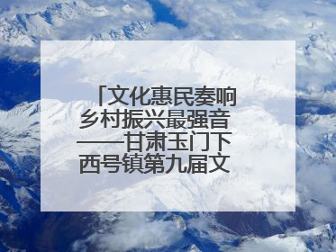 文化惠民奏响乡村振兴最强音——甘肃玉门下西号镇第九届文化艺术节启幕