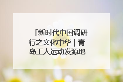 新时代中国调研行之文化中华｜青岛工人运动发源地红色文化浸人心