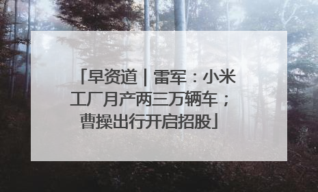 早资道｜雷军：小米工厂月产两三万辆车；曹操出行开启招股