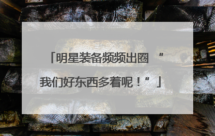 明星装备频频出圈 “我们好东西多着呢！”