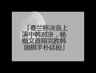 春兰杯决赛上演中韩对决，杨楷文首局完胜韩国棋手朴廷桓