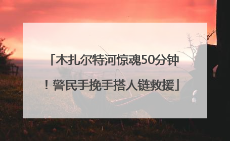 木扎尔特河惊魂50分钟！警民手挽手搭人链救援