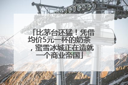 比茅台还猛！凭借均价5元一杯的奶茶，蜜雪冰城正在造就一个商业帝国