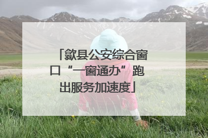 歙县公安综合窗口“一窗通办”跑出服务加速度