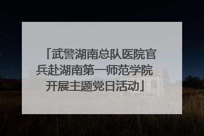 武警湖南总队医院官兵赴湖南第一师范学院开展主题党日活动