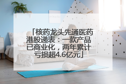 核药龙头先通医药港股递表：一款产品已商业化，两年累计亏损超4.6亿元