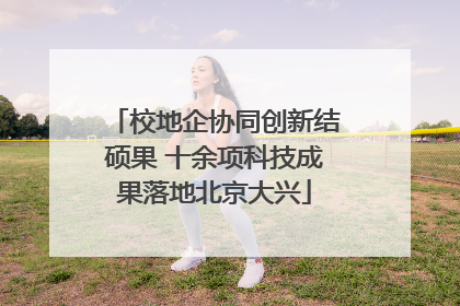 校地企协同创新结硕果 十余项科技成果落地北京大兴