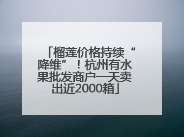 榴莲价格持续“降维”！杭州有水果批发商户一天卖出近2000箱