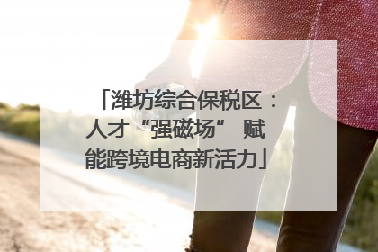 潍坊综合保税区：人才“强磁场” 赋能跨境电商新活力
