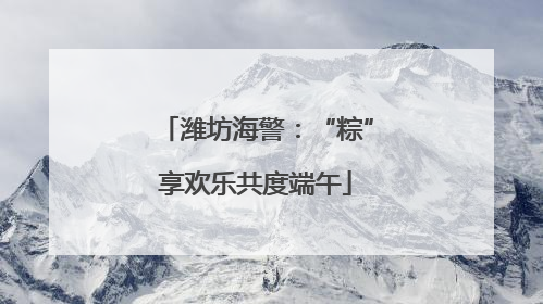 潍坊海警：“粽”享欢乐共度端午