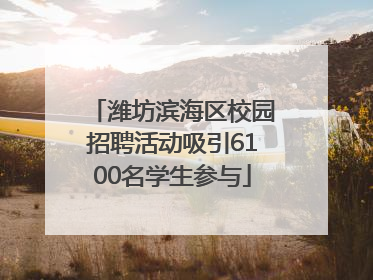 潍坊滨海区校园招聘活动吸引6100名学生参与