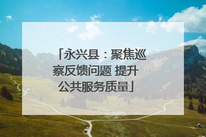 永兴县：聚焦巡察反馈问题 提升公共服务质量