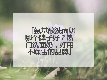 氨基酸洗面奶哪个牌子好？热门洗面奶，好用不踩雷的品牌