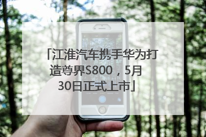 江淮汽车携手华为打造尊界S800，5月30日正式上市