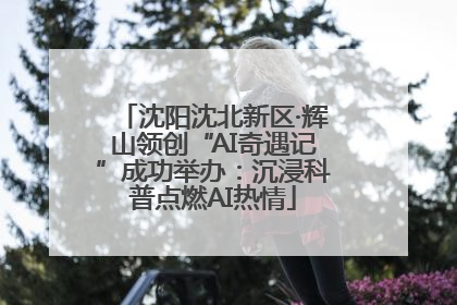 沈阳沈北新区·辉山领创“AI奇遇记”成功举办：沉浸科普点燃AI热情