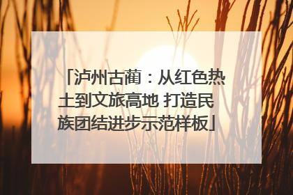 泸州古蔺：从红色热土到文旅高地 打造民族团结进步示范样板