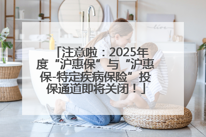 注意啦：2025年度“沪惠保”与“沪惠保-特定疾病保险”投保通道即将关闭！