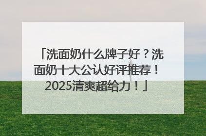 洗面奶什么牌子好？洗面奶十大公认好评推荐！2025清爽超给力！